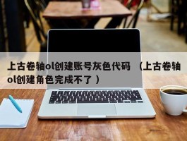 上古卷轴ol创建账号灰色代码 （上古卷轴ol创建角色完成不了 ）