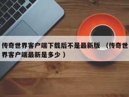 传奇世界客户端下载后不是最新版 （传奇世界客户端最新是多少 ）