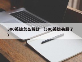 300英雄怎么解封 （300英雄关服了 ）