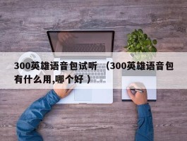 300英雄语音包试听 （300英雄语音包有什么用,哪个好 ）