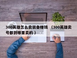 300英雄怎么卖装备赚钱 （300英雄卖号都到哪里卖的 ）