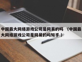 中国最大网络游戏公司是网易的吗 （中国最大网络游戏公司是网易的吗知乎 ）