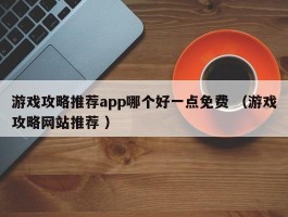 游戏攻略推荐app哪个好一点免费 （游戏攻略网站推荐 ）