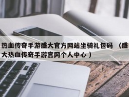 热血传奇手游盛大官方网站坐骑礼包码 （盛大热血传奇手游官网个人中心 ）