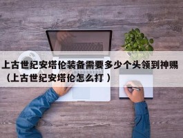 上古世纪安塔伦装备需要多少个头领到神赐 （上古世纪安塔伦怎么打 ）