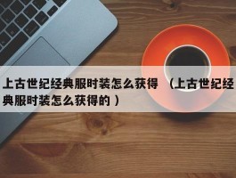 上古世纪经典服时装怎么获得 （上古世纪经典服时装怎么获得的 ）