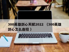 300英雄剑心天赋2022 （300英雄剑心怎么连招 ）