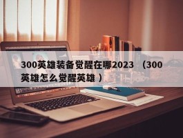 300英雄装备觉醒在哪2023 （300英雄怎么觉醒英雄 ）