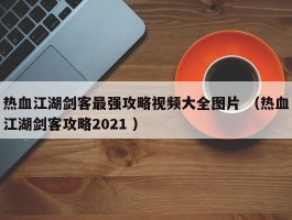 热血江湖剑客最强攻略视频大全图片 （热血江湖剑客攻略2021 ）