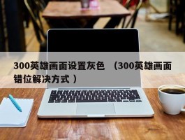 300英雄画面设置灰色 （300英雄画面错位解决方式 ）