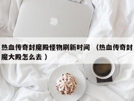 热血传奇封魔殿怪物刷新时间 （热血传奇封魔大殿怎么去 ）