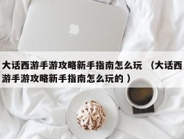 大话西游手游攻略新手指南怎么玩 （大话西游手游攻略新手指南怎么玩的 ）