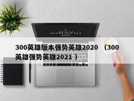 300英雄版本强势英雄2020 （300英雄强势英雄2021 ）