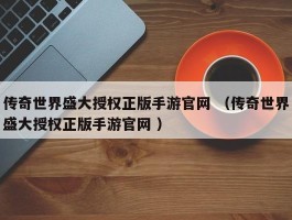 传奇世界盛大授权正版手游官网 （传奇世界盛大授权正版手游官网 ）