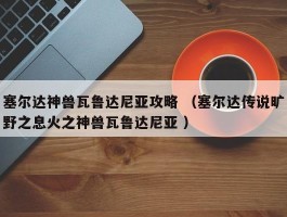 塞尔达神兽瓦鲁达尼亚攻略 （塞尔达传说旷野之息火之神兽瓦鲁达尼亚 ）