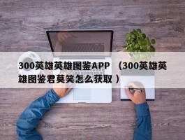 300英雄英雄图鉴APP （300英雄英雄图鉴君莫笑怎么获取 ）