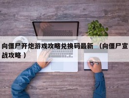 向僵尸开炮游戏攻略兑换码最新 （向僵尸宣战攻略 ）