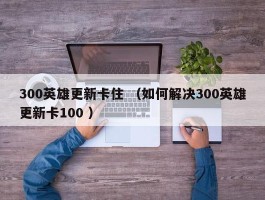 300英雄更新卡住 （如何解决300英雄更新卡100 ）