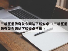 三端互通传奇发布网站下载安卓 （三端互通传奇发布网站下载安卓手机 ）