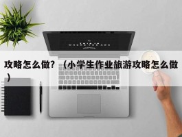 攻略怎么做? （小学生作业旅游攻略怎么做 ）