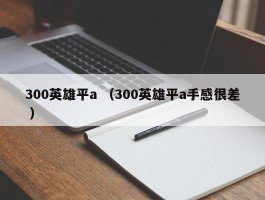 300英雄平a （300英雄平a手感很差 ）