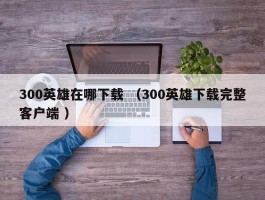 300英雄在哪下载 （300英雄下载完整客户端 ）