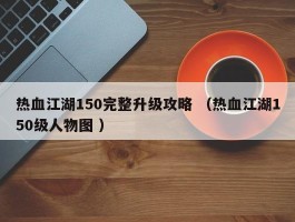 热血江湖150完整升级攻略 （热血江湖150级人物图 ）