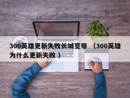 300英雄更新失败长城宽带 （300英雄为什么更新失败 ）