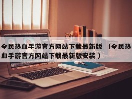 全民热血手游官方网站下载最新版 （全民热血手游官方网站下载最新版安装 ）