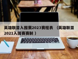 英雄联盟入围赛2023赛程表 （英雄联盟2021入围赛赛制 ）