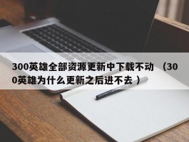 300英雄全部资源更新中下载不动 （300英雄为什么更新之后进不去 ）