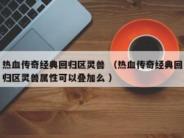 热血传奇经典回归区灵兽 （热血传奇经典回归区灵兽属性可以叠加么 ）