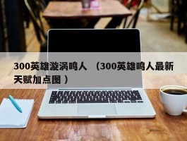 300英雄漩涡鸣人 （300英雄鸣人最新天赋加点图 ）