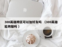 300英雄跨区可以加好友吗 （300英雄能跨服吗 ）