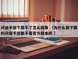 问道手游下载不了怎么回事 （为什么我下载的问道手游都不是官方版本的 ）