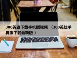 300英雄下载手机版视频 （300英雄手机版下载最新版 ）