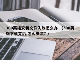 300英雄安装文件失败怎么办 （300英雄下载完后,怎么安装? ）