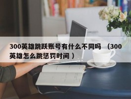 300英雄跳跃账号有什么不同吗 （300英雄怎么跳惩罚时间 ）