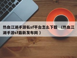 热血江湖手游私sf平台怎么下载 （热血江湖手游sf最新发布网 ）