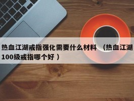 热血江湖戒指强化需要什么材料 （热血江湖100级戒指哪个好 ）