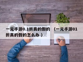 一元手游0.1折真的假的 （一元手游01折真的假的怎么办 ）