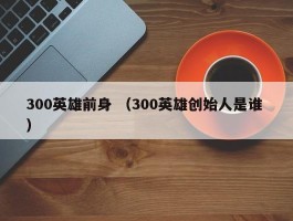 300英雄前身 （300英雄创始人是谁 ）