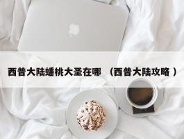 西普大陆蟠桃大圣在哪 （西普大陆攻略 ）