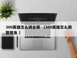 300英雄怎么调全屏 （300英雄怎么调整视角 ）