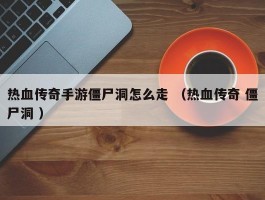 热血传奇手游僵尸洞怎么走 （热血传奇 僵尸洞 ）