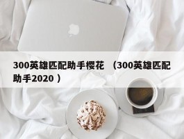 300英雄匹配助手樱花 （300英雄匹配助手2020 ）