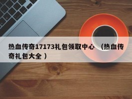 热血传奇17173礼包领取中心 （热血传奇礼包大全 ）