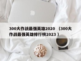 300大作战最强英雄2020 （300大作战最强英雄排行榜2023 ）