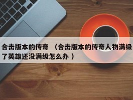 合击版本的传奇 （合击版本的传奇人物满级了英雄还没满级怎么办 ）