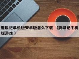 鹿鼎记单机版安卓版怎么下载 （鹿鼎记手机版游戏 ）